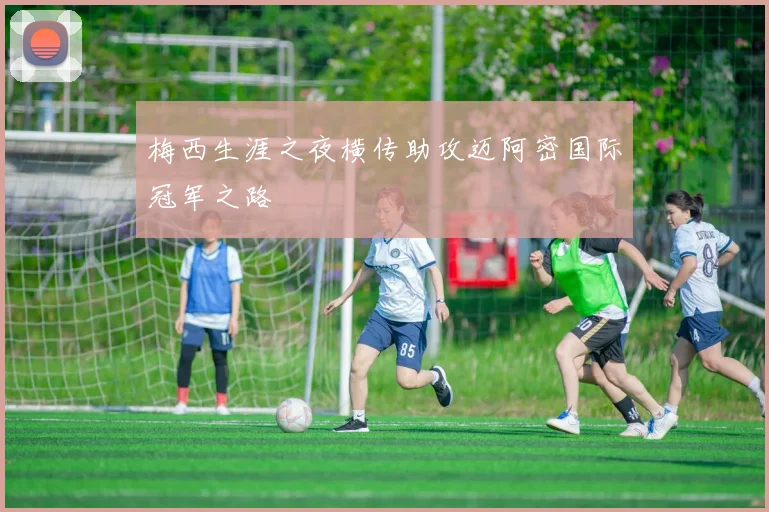 梅西生涯之夜横传助攻迈阿密国际冠军之路