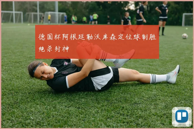 德国杯阿根廷勒沃库森定位球制胜绝杀封神