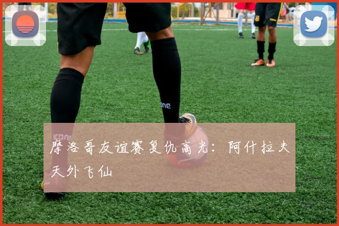 摩洛哥友谊赛复仇高光:阿什拉夫天外飞仙