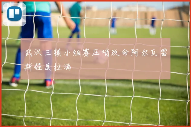 武汉三镇小组赛压哨改命阿尔瓦雷斯强度拉满