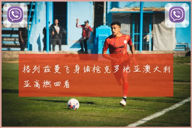 格列兹曼飞身堵枪克罗地亚澳大利亚高燃回看