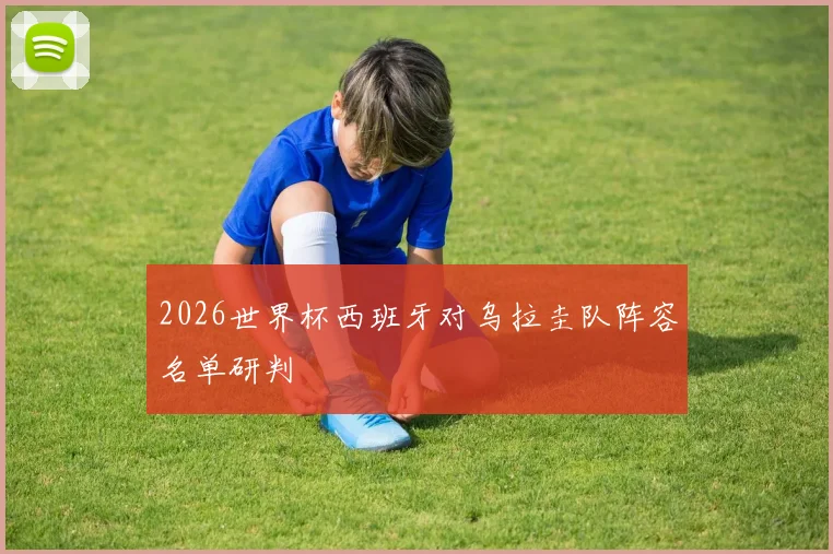 2026世界杯西班牙对乌拉圭队阵容名单研判