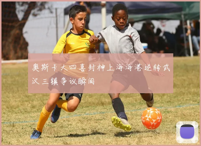 奥斯卡大四喜封神上海海港逆转武汉三镇争议瞬间